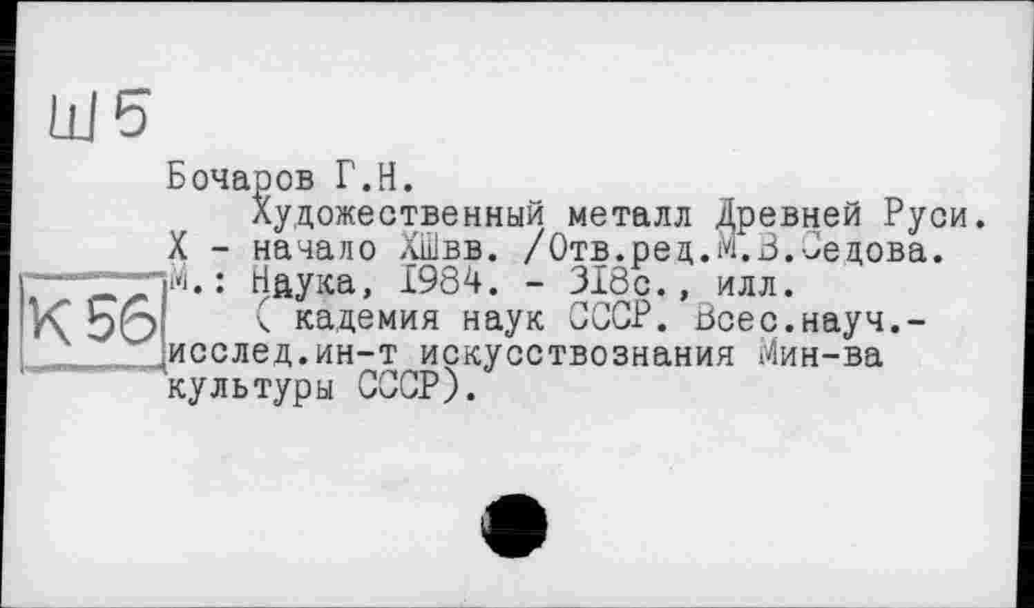 ﻿Ill 5
Бочаров Г.H.
Художественный металл Древней Руси.
X - начало ХШвв. /Отв.ред.М.З.Седова.
: Наука, 1984. - 318с., илл.
<56 _____ ( кадемия наук СССР. Всес.науч.-
исслед.ин-т искусствознания Мин-ва культуры СССР).